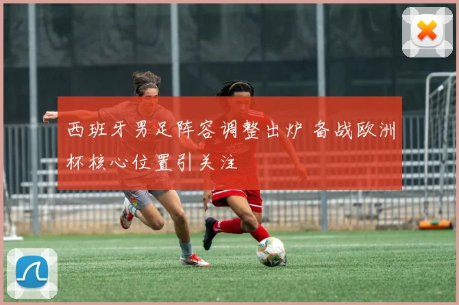 西班牙男足阵容调整出炉 备战欧洲杯核心位置引关注