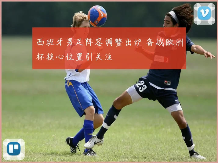 西班牙男足阵容调整出炉 备战欧洲杯核心位置引关注