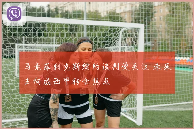 马竞菲利克斯续约谈判受关注 未来去向成西甲转会焦点