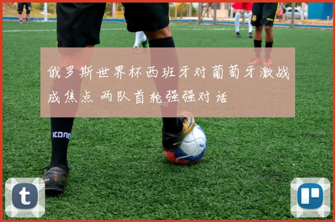 俄罗斯世界杯西班牙对葡萄牙激战成焦点 两队首轮强强对话