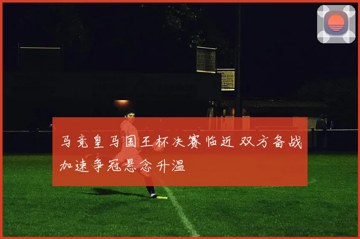 马竞皇马国王杯决赛临近 双方备战加速争冠悬念升温