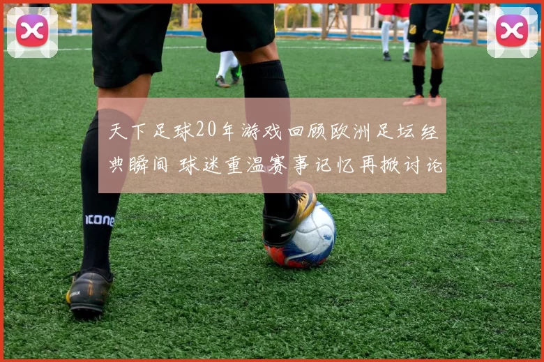 天下足球20年游戏回顾欧洲足坛经典瞬间 球迷重温赛事记忆再掀讨论热潮