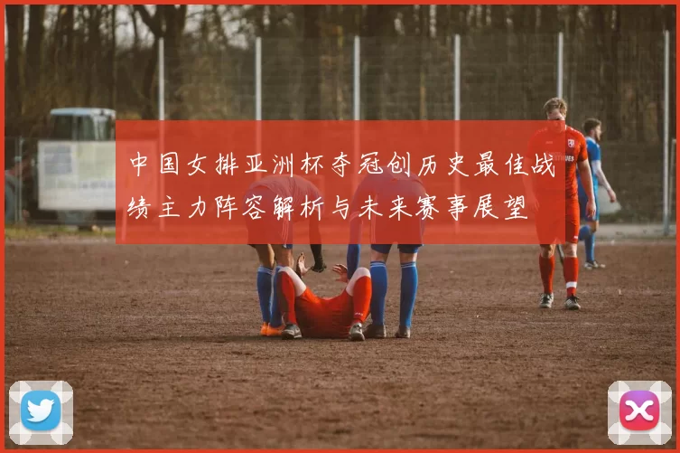 中国女排亚洲杯夺冠创历史最佳战绩主力阵容解析与未来赛事展望