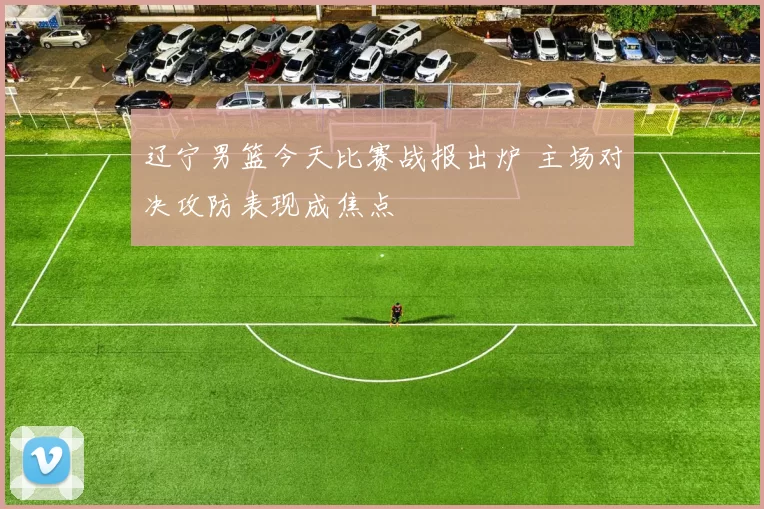 辽宁男篮今天比赛战报出炉 主场对决攻防表现成焦点