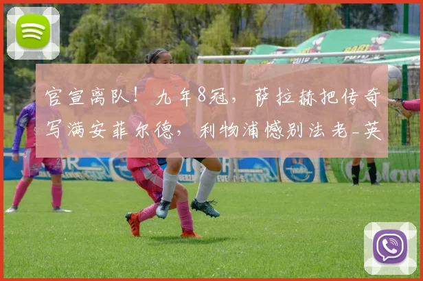 官宣离队！九年8冠，萨拉赫把传奇写满安菲尔德，利物浦憾别法老_英超_欧冠_阿森纳