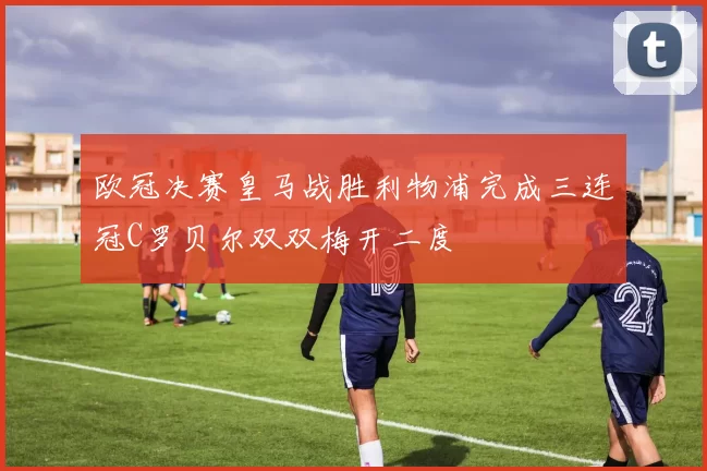 欧冠决赛皇马战胜利物浦完成三连冠C罗贝尔双双梅开二度