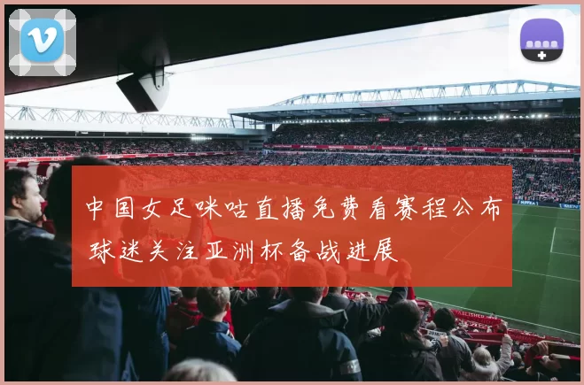 中国女足咪咕直播免费看赛程公布 球迷关注亚洲杯备战进展