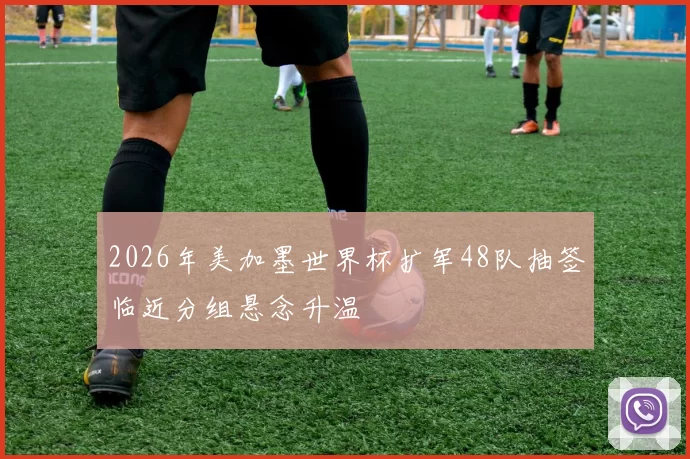 2026年美加墨世界杯扩军48队抽签临近分组悬念升温
