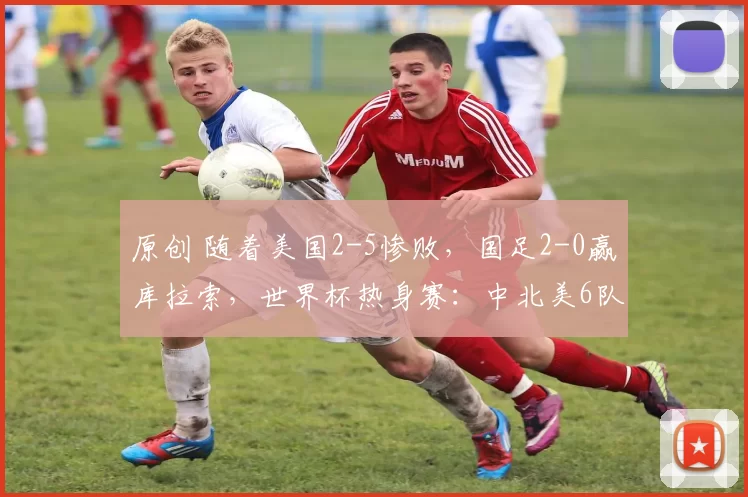 原创 随着美国2-5惨败，国足2-0赢库拉索，世界杯热身赛：中北美6队0胜