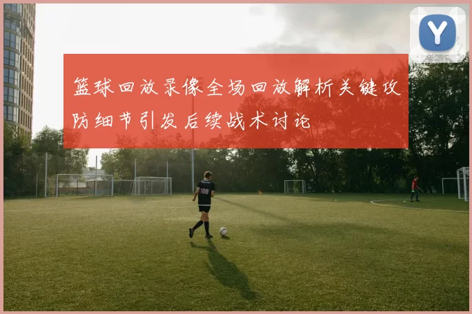 篮球回放录像全场回放解析关键攻防细节引发后续战术讨论