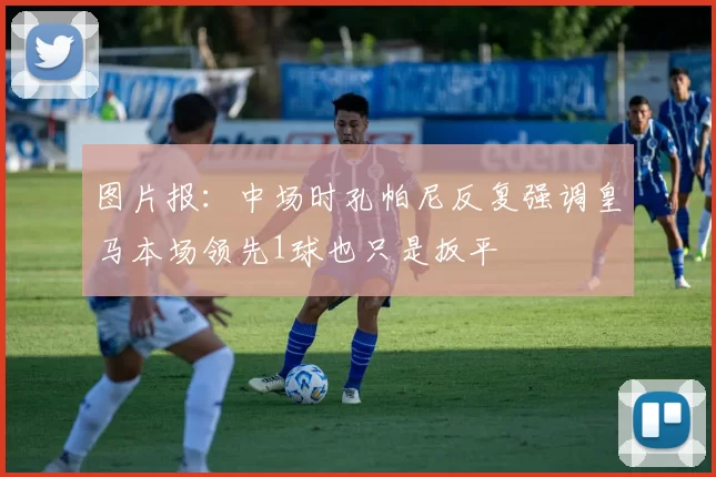 图片报：中场时孔帕尼反复强调皇马本场领先1球也只是扳平