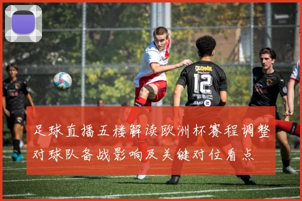 足球直播五楼解读欧洲杯赛程调整对球队备战影响及关键对位看点