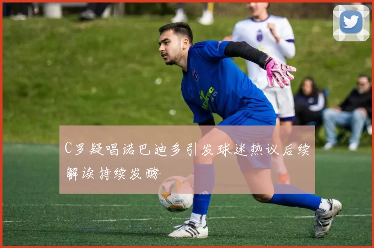 C罗疑唱诺巴迪多引发球迷热议后续解读持续发酵