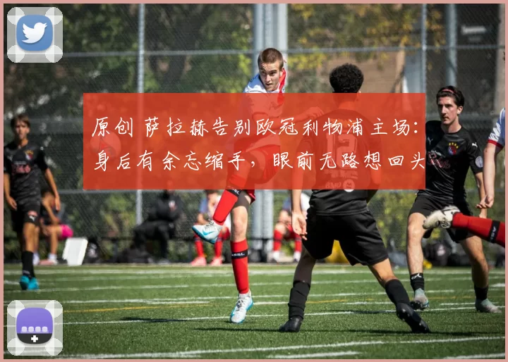 原创 萨拉赫告别欧冠利物浦主场：身后有余忘缩手，眼前无路想回头！