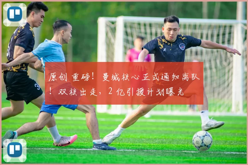 原创 重磅！曼城核心正式通知离队！双核出走，2 亿引援计划曝光