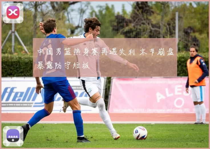 中国男篮热身赛再遇失利 末节崩盘暴露防守短板