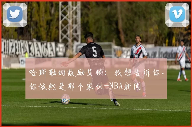 哈斯勒姆鼓励艾顿：我想告诉你，你依然是那个家伙-NBA新闻